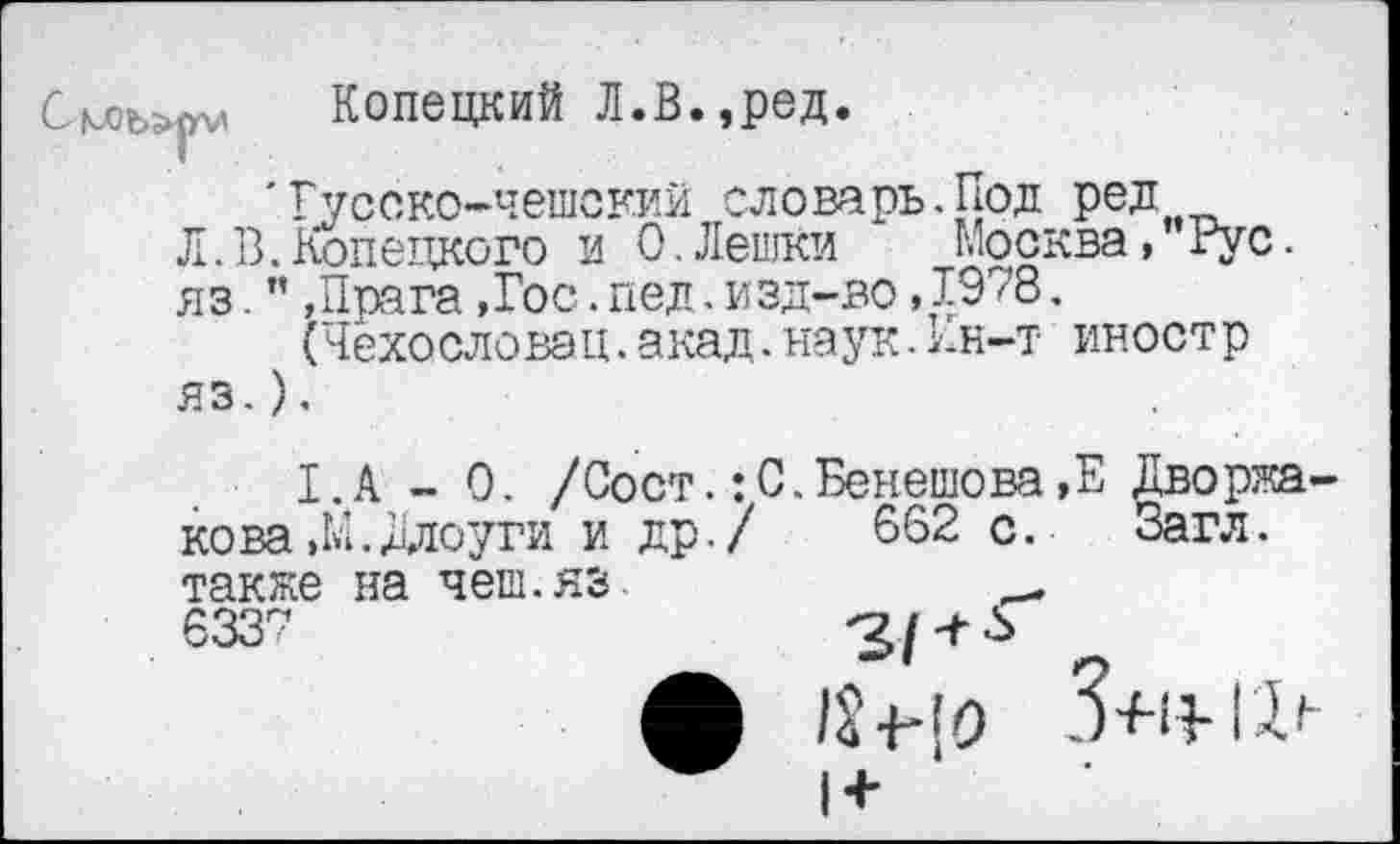 ﻿См;ъ;
Копецкий Л.В.,ред.
'Русско-чешский словарь.Под ред
Л.В.Конецкого и 0.Лешки Москва, Рус.
яз-”»Прага,Гос.пед.изд-во,1978.
(Чехословэц.акад.наук.Пн-т иностр яз.).
I.A - 0. /Сост.:С.Бенешова,Е Дворжа-кова»М.Длоуги и др./ 662 с. Загл.
также на чеш.яз 6337
/2 ■{'[о
1+
3+1?-гд